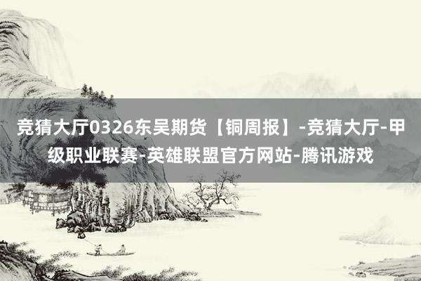 竞猜大厅0326东吴期货【铜周报】-竞猜大厅-甲级职业联赛-英雄联盟官方网站-腾讯游戏