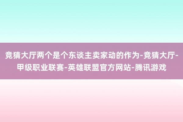 竞猜大厅两个是个东谈主卖家动的作为-竞猜大厅-甲级职业联赛-英雄联盟官方网站-腾讯游戏