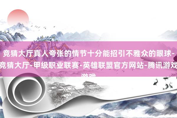 竞猜大厅真人夸张的情节十分能招引不雅众的眼球-竞猜大厅-甲级职业联赛-英雄联盟官方网站-腾讯游戏