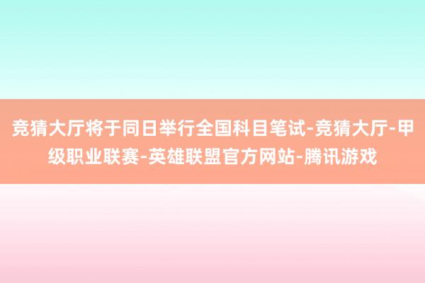 竞猜大厅将于同日举行全国科目笔试-竞猜大厅-甲级职业联赛-英雄联盟官方网站-腾讯游戏