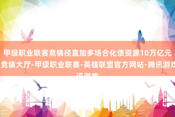 甲级职业联赛竞猜径直加多场合化债资源10万亿元-竞猜大厅-甲级职业联赛-英雄联盟官方网站-腾讯游戏