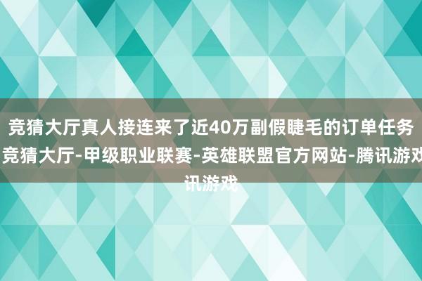 竞猜大厅真人接连来了近40万副假睫毛的订单任务-竞猜大厅-甲级职业联赛-英雄联盟官方网站-腾讯游戏