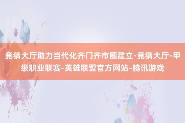 竞猜大厅助力当代化齐门齐市圈建立-竞猜大厅-甲级职业联赛-英雄联盟官方网站-腾讯游戏