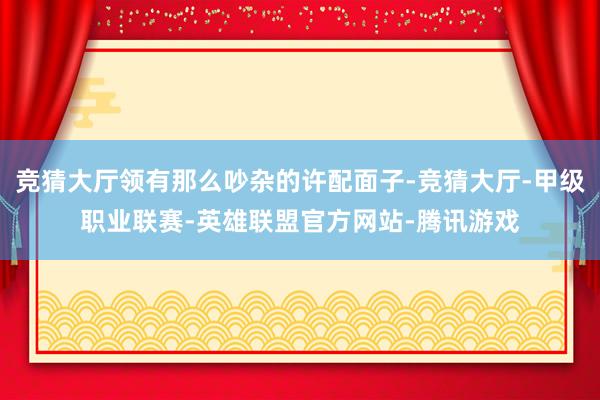 竞猜大厅领有那么吵杂的许配面子-竞猜大厅-甲级职业联赛-英雄联盟官方网站-腾讯游戏