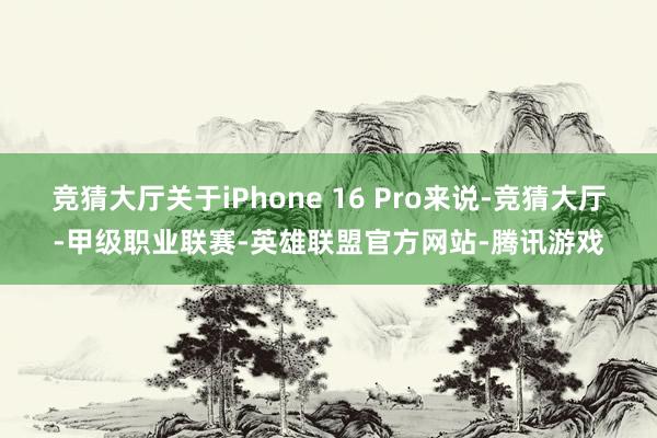 竞猜大厅关于iPhone 16 Pro来说-竞猜大厅-甲级职业联赛-英雄联盟官方网站-腾讯游戏
