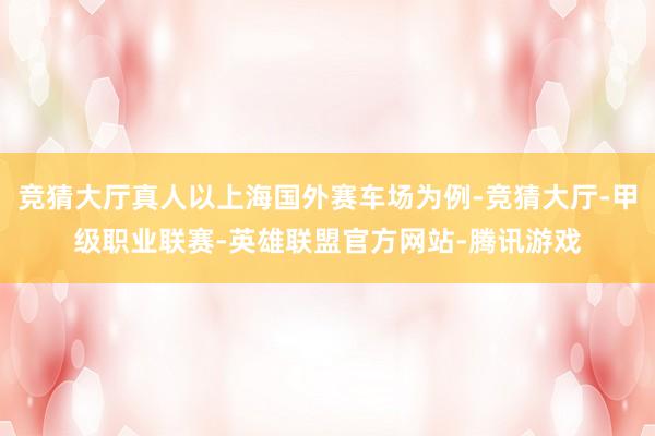 竞猜大厅真人以上海国外赛车场为例-竞猜大厅-甲级职业联赛-英雄联盟官方网站-腾讯游戏