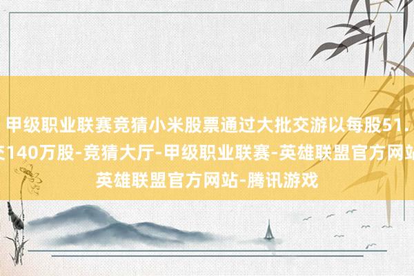 甲级职业联赛竞猜小米股票通过大批交游以每股51.85港元成交140万股-竞猜大厅-甲级职业联赛-英雄联盟官方网站-腾讯游戏