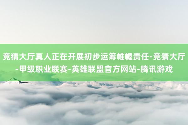 竞猜大厅真人正在开展初步运筹帷幄责任-竞猜大厅-甲级职业联赛-英雄联盟官方网站-腾讯游戏