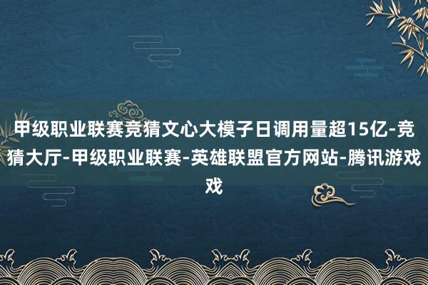 甲级职业联赛竞猜文心大模子日调用量超15亿-竞猜大厅-甲级职业联赛-英雄联盟官方网站-腾讯游戏
