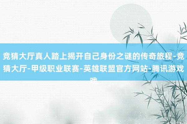 竞猜大厅真人踏上揭开自己身份之谜的传奇旅程-竞猜大厅-甲级职业联赛-英雄联盟官方网站-腾讯游戏