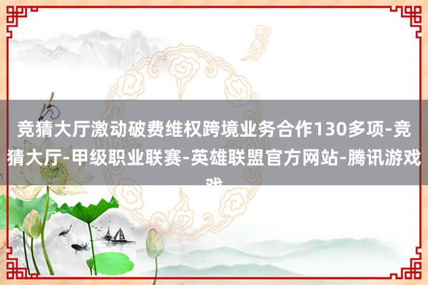 竞猜大厅激动破费维权跨境业务合作130多项-竞猜大厅-甲级职业联赛-英雄联盟官方网站-腾讯游戏