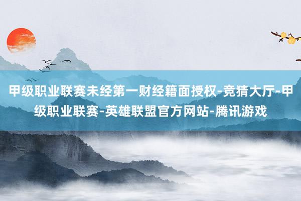 甲级职业联赛未经第一财经籍面授权-竞猜大厅-甲级职业联赛-英雄联盟官方网站-腾讯游戏