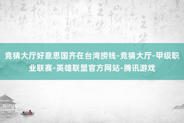 竞猜大厅好意思国齐在台湾捞钱-竞猜大厅-甲级职业联赛-英雄联盟官方网站-腾讯游戏