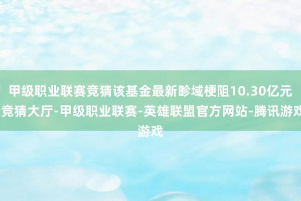 甲级职业联赛竞猜该基金最新畛域梗阻10.30亿元-竞猜大厅-甲级职业联赛-英雄联盟官方网站-腾讯游戏