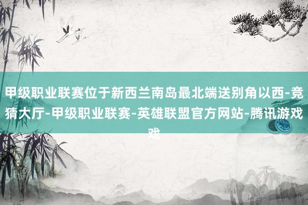 甲级职业联赛位于新西兰南岛最北端送别角以西-竞猜大厅-甲级职业联赛-英雄联盟官方网站-腾讯游戏
