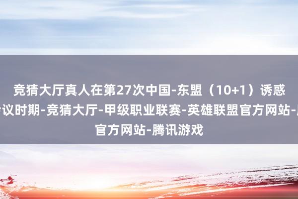 竞猜大厅真人在第27次中国-东盟（10+1）诱惑东谈主会议时期-竞猜大厅-甲级职业联赛-英雄联盟官方网站-腾讯游戏