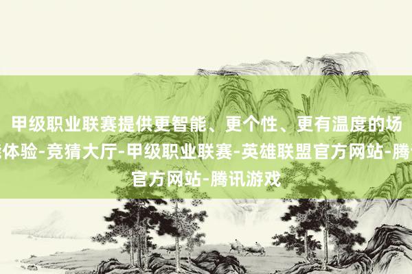 甲级职业联赛提供更智能、更个性、更有温度的场景智能体验-竞猜大厅-甲级职业联赛-英雄联盟官方网站-腾讯游戏