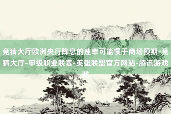 竞猜大厅欧洲央行降息的速率可能慢于商场预期-竞猜大厅-甲级职业联赛-英雄联盟官方网站-腾讯游戏