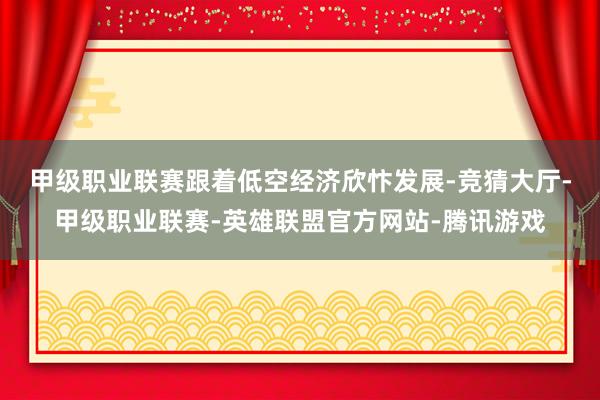 甲级职业联赛　　跟着低空经济欣忭发展-竞猜大厅-甲级职业联赛-英雄联盟官方网站-腾讯游戏