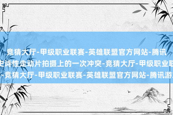 竞猜大厅-甲级职业联赛-英雄联盟官方网站-腾讯游戏“是陈凯歌导演在史诗性走动片拍摄上的一次冲突-竞猜大厅-甲级职业联赛-英雄联盟官方网站-腾讯游戏