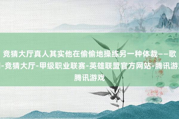 竞猜大厅真人其实他在偷偷地操练另一种体裁——歌词-竞猜大厅-甲级职业联赛-英雄联盟官方网站-腾讯游戏
