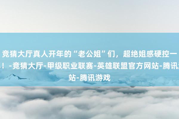 竞猜大厅真人开年的“老公姐”们，超绝姐感硬控一整年！-竞猜大厅-甲级职业联赛-英雄联盟官方网站-腾讯游戏