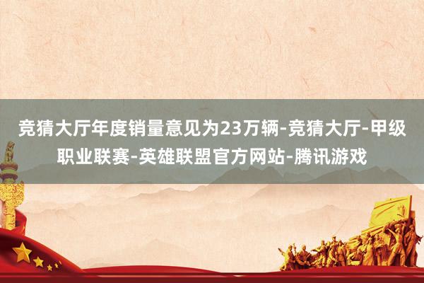 竞猜大厅年度销量意见为23万辆-竞猜大厅-甲级职业联赛-英雄联盟官方网站-腾讯游戏
