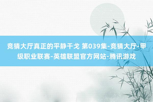 竞猜大厅真正的平静干戈 第039集-竞猜大厅-甲级职业联赛-英雄联盟官方网站-腾讯游戏