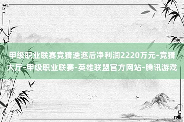 甲级职业联赛竞猜逶迤后净利润2220万元-竞猜大厅-甲级职业联赛-英雄联盟官方网站-腾讯游戏