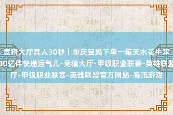 竞猜大厅真人30秒丨重庆宝妈下单一箱天水花牛苹果 惊喜老本年第1500亿件快递运气儿-竞猜大厅-甲级职业联赛-英雄联盟官方网站-腾讯游戏