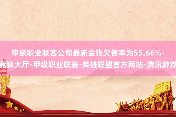 甲级职业联赛　　公司最新金钱欠债率为55.66%-竞猜大厅-甲级职业联赛-英雄联盟官方网站-腾讯游戏