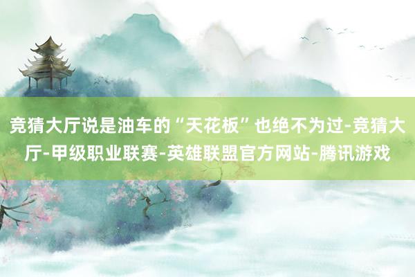 竞猜大厅说是油车的“天花板”也绝不为过-竞猜大厅-甲级职业联赛-英雄联盟官方网站-腾讯游戏