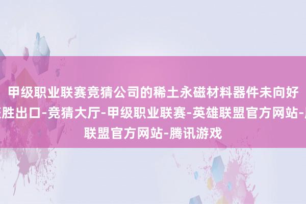 甲级职业联赛竞猜公司的稀土永磁材料器件未向好意思国获胜出口-竞猜大厅-甲级职业联赛-英雄联盟官方网站-腾讯游戏