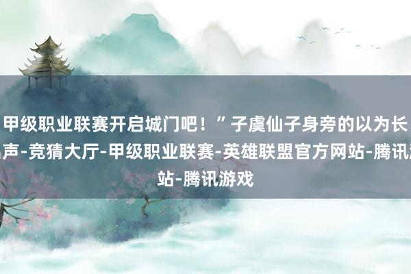 甲级职业联赛开启城门吧！”子虞仙子身旁的以为长老出声-竞猜大厅-甲级职业联赛-英雄联盟官方网站-腾讯游戏