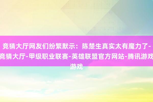 竞猜大厅网友们纷繁默示：陈楚生真实太有魔力了-竞猜大厅-甲级职业联赛-英雄联盟官方网站-腾讯游戏