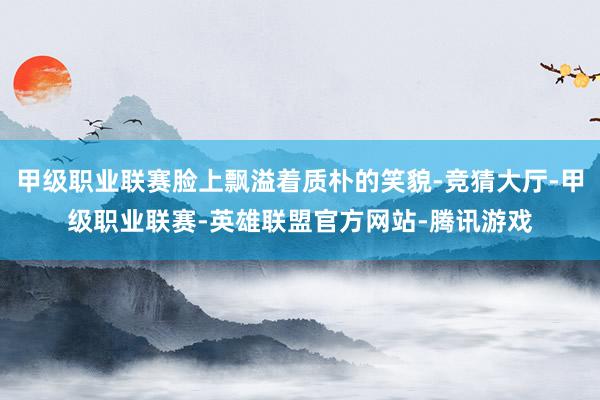 甲级职业联赛脸上飘溢着质朴的笑貌-竞猜大厅-甲级职业联赛-英雄联盟官方网站-腾讯游戏