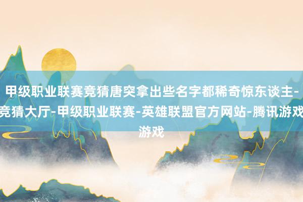 甲级职业联赛竞猜唐突拿出些名字都稀奇惊东谈主-竞猜大厅-甲级职业联赛-英雄联盟官方网站-腾讯游戏