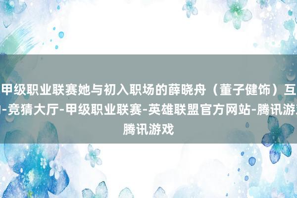 甲级职业联赛她与初入职场的薛晓舟（董子健饰）互助-竞猜大厅-甲级职业联赛-英雄联盟官方网站-腾讯游戏