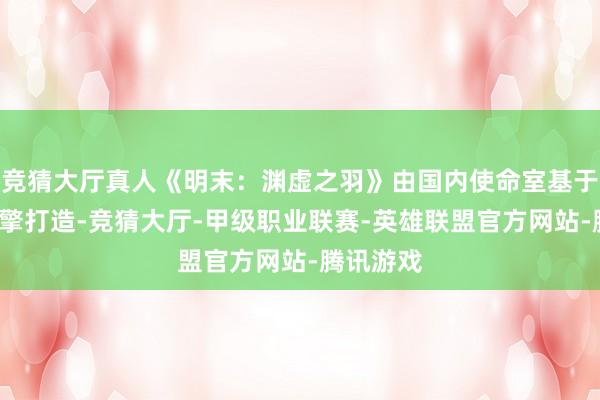 竞猜大厅真人《明末：渊虚之羽》由国内使命室基于不实5引擎打造-竞猜大厅-甲级职业联赛-英雄联盟官方网站-腾讯游戏