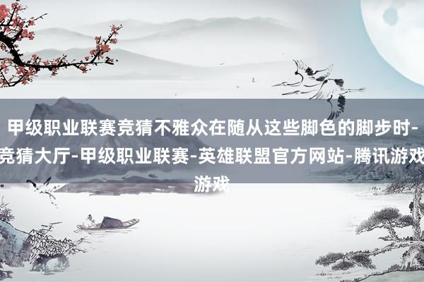 甲级职业联赛竞猜不雅众在随从这些脚色的脚步时-竞猜大厅-甲级职业联赛-英雄联盟官方网站-腾讯游戏