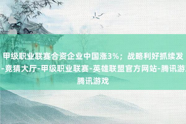 甲级职业联赛合资企业中国涨3%；战略利好抓续发力-竞猜大厅-甲级职业联赛-英雄联盟官方网站-腾讯游戏