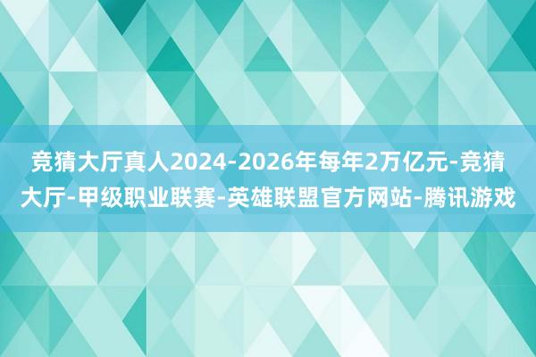 竞猜大厅真人2024-2026年每年2万亿元-竞猜大厅-甲级职业联赛-英雄联盟官方网站-腾讯游戏