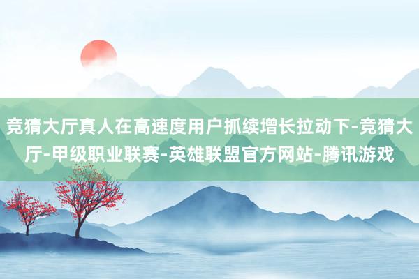 竞猜大厅真人在高速度用户抓续增长拉动下-竞猜大厅-甲级职业联赛-英雄联盟官方网站-腾讯游戏