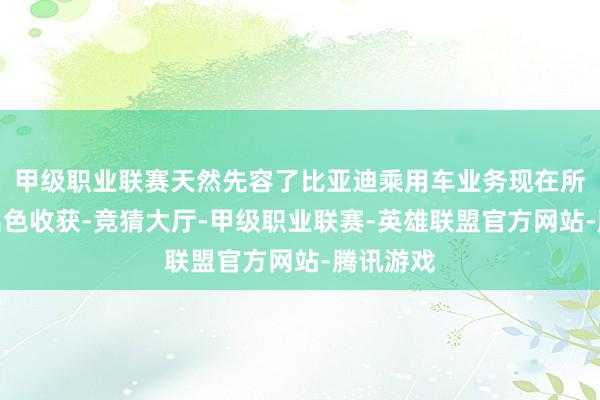 甲级职业联赛天然先容了比亚迪乘用车业务现在所赢得的出色收获-竞猜大厅-甲级职业联赛-英雄联盟官方网站-腾讯游戏