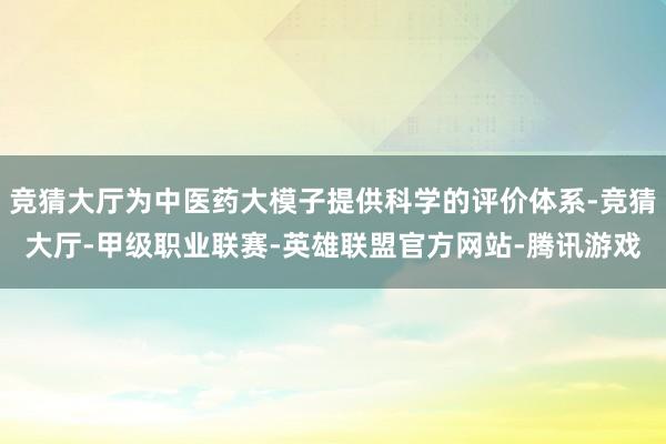 竞猜大厅为中医药大模子提供科学的评价体系-竞猜大厅-甲级职业联赛-英雄联盟官方网站-腾讯游戏