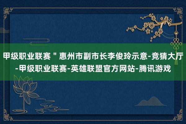 甲级职业联赛＂惠州市副市长李俊玲示意-竞猜大厅-甲级职业联赛-英雄联盟官方网站-腾讯游戏