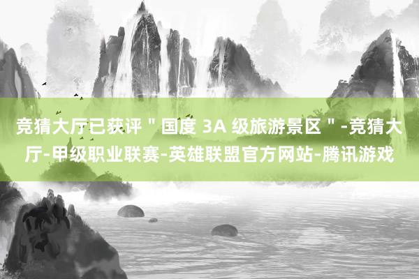 竞猜大厅已获评＂国度 3A 级旅游景区＂-竞猜大厅-甲级职业联赛-英雄联盟官方网站-腾讯游戏