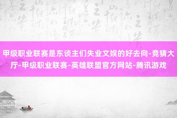 甲级职业联赛是东谈主们失业文娱的好去向-竞猜大厅-甲级职业联赛-英雄联盟官方网站-腾讯游戏