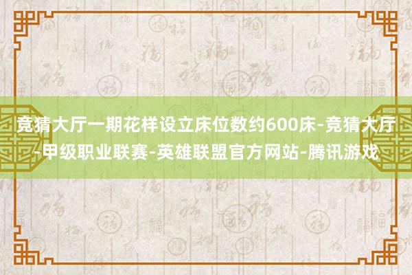 竞猜大厅一期花样设立床位数约600床-竞猜大厅-甲级职业联赛-英雄联盟官方网站-腾讯游戏