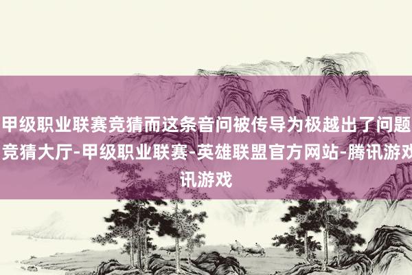 甲级职业联赛竞猜而这条音问被传导为极越出了问题-竞猜大厅-甲级职业联赛-英雄联盟官方网站-腾讯游戏